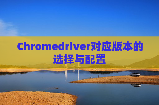 Chromedriver对应版本的选择与配置 Chromedriver对应版本的选择与配置
